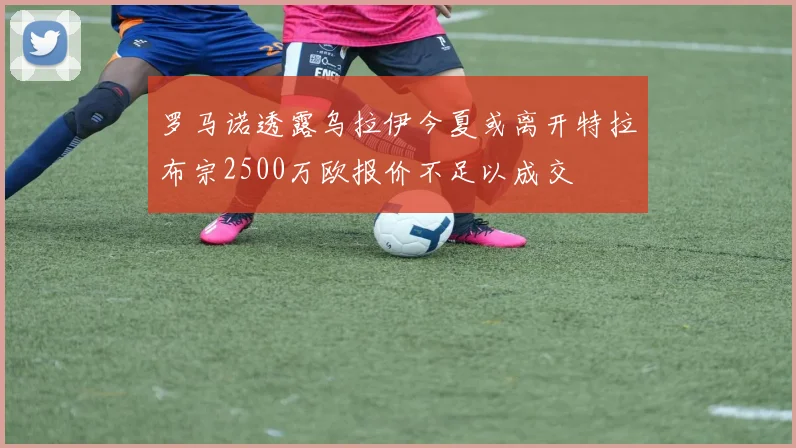 罗马诺透露乌拉伊今夏或离开特拉布宗2500万欧报价不足以成交
