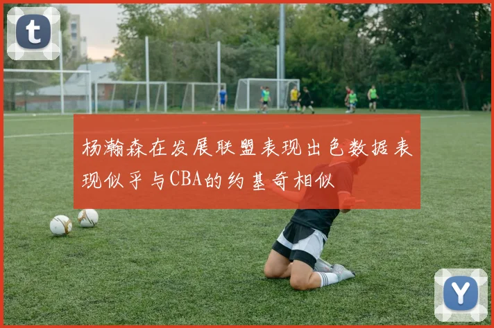 杨瀚森在发展联盟表现出色数据表现似乎与CBA的约基奇相似