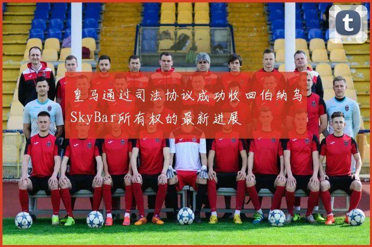 皇马通过司法协议成功收回伯纳乌SkyBar所有权的最新进展
