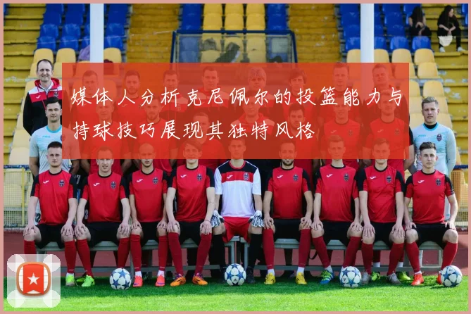 媒体人分析克尼佩尔的投篮能力与持球技巧展现其独特风格