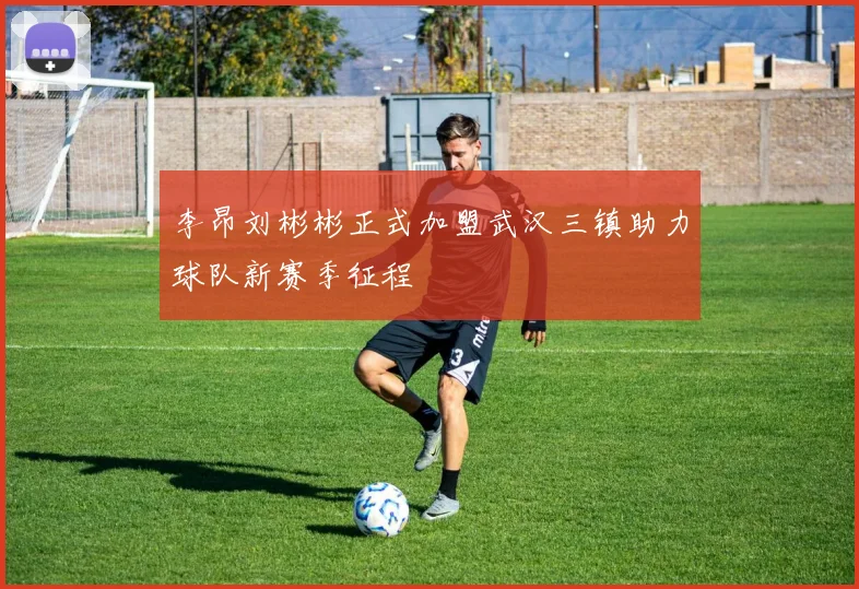 李昂刘彬彬正式加盟武汉三镇助力球队新赛季征程