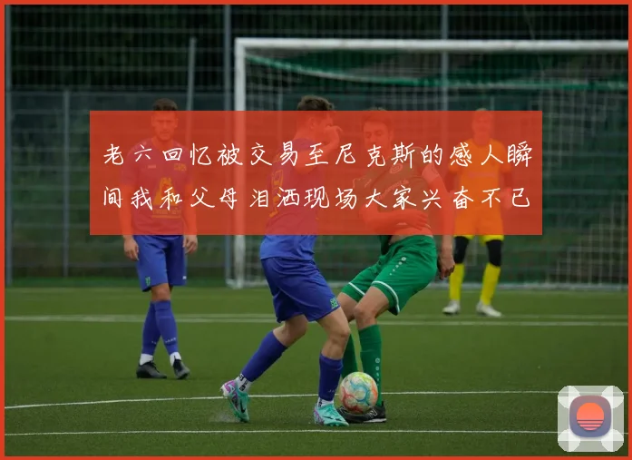 老六回忆被交易至尼克斯的感人瞬间我和父母泪洒现场大家兴奋不已
