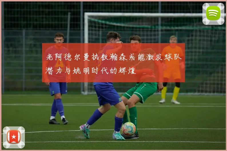 老阿德尔曼执教瀚森或能激发球队潜力与姚明时代的辉煌