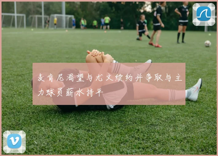 麦肯尼渴望与尤文续约并争取与主力球员薪水持平
