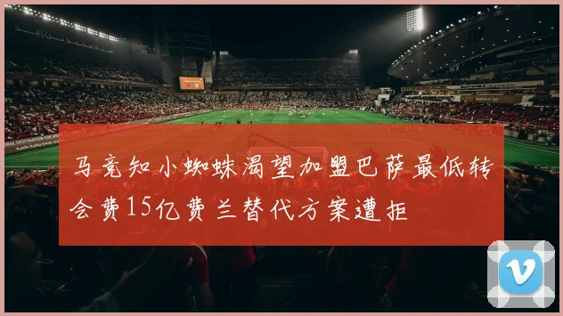 马竞知小蜘蛛渴望加盟巴萨最低转会费15亿费兰替代方案遭拒