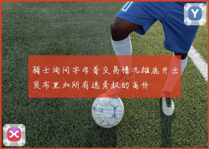 骑士询问字母哥交易情况雄鹿开出莫布里加所有选秀权的高价