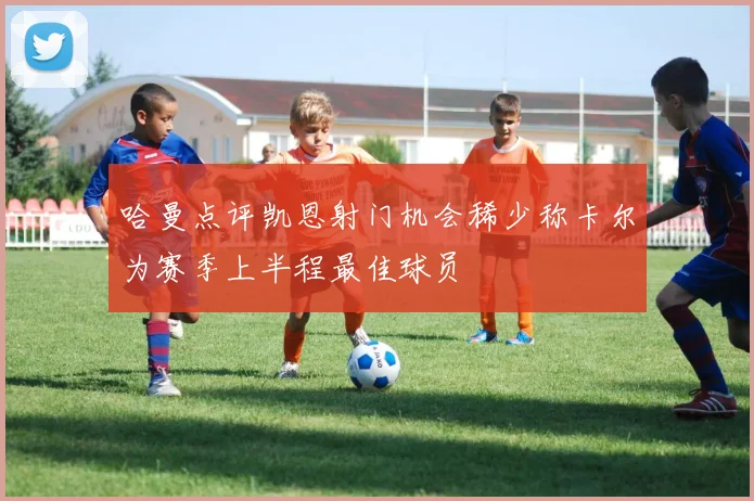 哈曼点评凯恩射门机会稀少称卡尔为赛季上半程最佳球员