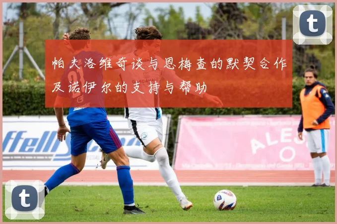 帕夫洛维奇谈与恩梅查的默契合作及诺伊尔的支持与帮助