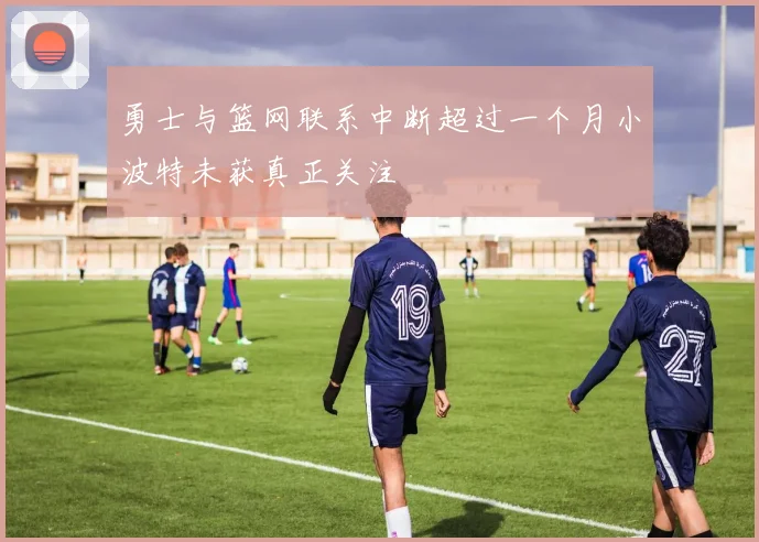 勇士与篮网联系中断超过一个月小波特未获真正关注
