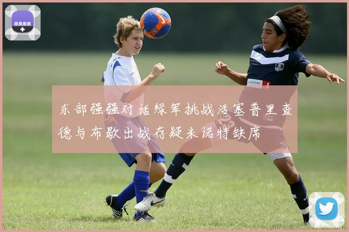 东部强强对话绿军挑战活塞普里查德与布歇出战存疑米诺特缺席