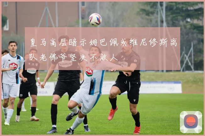 皇马高层暗示姆巴佩或维尼修斯离队老佛爷坚决不放人