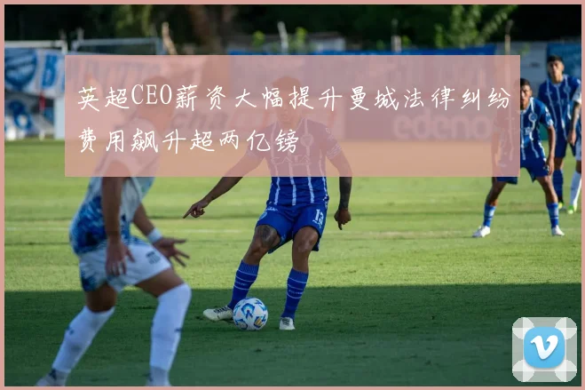 英超CEO薪资大幅提升曼城法律纠纷费用飙升超两亿镑