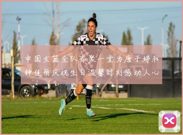中国女篮全队齐聚一堂为唐子婷和钟佳丽庆祝生日温馨时刻感动人心