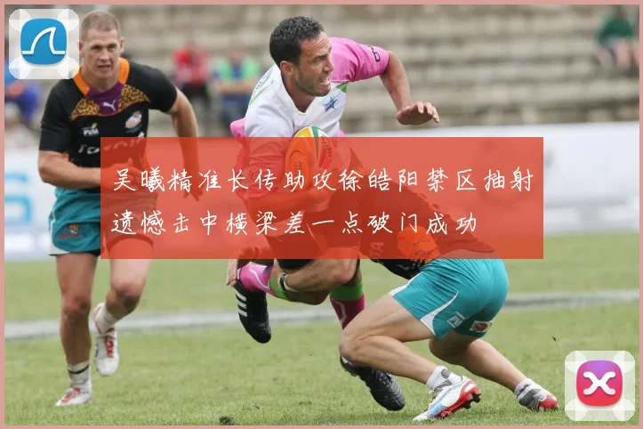 吴曦精准长传助攻徐皓阳禁区抽射遗憾击中横梁差一点破门成功