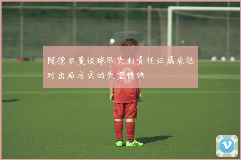 阿德尔曼谈球队失利责任归属表达对出局方式的失望情绪