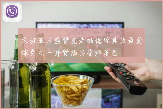 文班亚马盛赞克劳福德称其为最爱球员之一并赞扬其导师角色