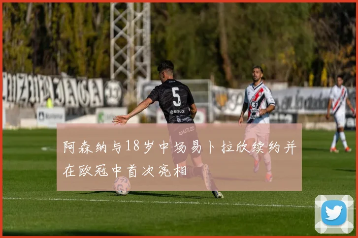 阿森纳与18岁中场易卜拉欣续约并在欧冠中首次亮相