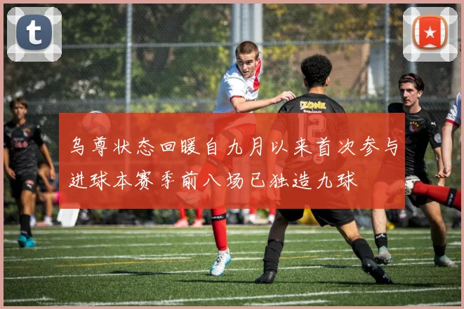 乌尊状态回暖自九月以来首次参与进球本赛季前八场已独造九球