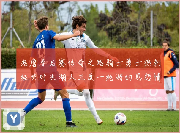老詹季后赛传奇之路骑士勇士热刺经典对决湖人三度一轮游的恩怨情仇